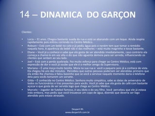 Despert Rh
www.despertrh.com.br
14 – DINAMICA DO GARÇON
Clientes:
• Lúcia – 31 anos. Chegou bastante suada da rua e está se abanando com um leque. Ainda respira
rapidamente pois entrou correndo no Centro Médico.
• Robson – Está com um bebê no colo e já pediu água pois o nenëm tem que tomar o remédio
naquela hora. A aparência do bebê não é das melhores – está muito magrinho e tosse bastante.
• Eliane – Você já a conhece e sabe que ela gosta de ser atendida imediatamente, caso contrário ela
começa a chamá-lo em voz alta e diz que não aguenta demora para ser servida, influenciando os
clientes que sentam ao seu lado.
• Joel – Está com a perda quebrada. Fez muito esforço para chegar ao Centro Médico, está com
expressão de dor e você já soube que ele é o melhor amigo da Supervisora.
• Mariana – É uma moça muito bonita. Mora na sua rua e você a paquera pois já a conhece de vista.
Ela chegou há uns dez minutos. Percebeu que outras pessoas poderiam ser atendidas primeiro que
ela então lhe chamou e falou baixinho que se você a servisse naquele momento daria o telefone
dela para vocês tomarem um sorvete.
• Gilda – É conhecida no Centro Médico. Senhora muito simpática, sabe as datas de aniversário de
todos os funcionários e traz presentes para vocês. Você já sabe que ela gosta de café com bastante
açúcar e que gosta de ser servida logo que chega ao Centro Médico.
• Marcelo – Jogador de futebol famoso, é seu ídolo e do seu filho. Você percebeu que ele já estava
indo embora, mas pediu que você trouxesse um copo de água, dizendo que deveria ser logo
atendido pois estava atrasado.
 