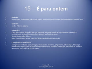 Despert Rh
www.despertrh.com.br
15 – É para ontem
• Objetivo:
• negociação, criatividade, raciocínio lógico, determinação,qualidade no atendimento, comunicação
• Material:
• texto. Próxima página.
• Instruções:
• Cada participante deverá Traçar um plano de ação que atenda as necessidades da Fábrica,
considerando os seguintes aspectos: rapidez, qualidade e custo.
• Tempo de duração: 1 hora
• Após o termino do tempo, cada um deverá apresentar sua solução.
• Competências observadas:
• Atenção concentrada, Comunicação, criatividade, iniciativa, julgamento, observação, liderança,
dinamismo, negociação, relacionamento interpessoal, trabalho em equipe, persistência, empatia,
resistência a pressão, raciocínio lógico
 