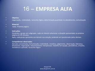 Despert Rh
www.despertrh.com.br
16 – EMPRESA ALFA
• Objetivo:
• negociação, criatividade, raciocínio lógico, determinação,qualidade no atendimento, comunicação
• Material:
• texto. Próxima página.
• Instruções:
• Dividindo o grupo em subgrupos, cada um deverá solucionar a situação apresentada na próxima
página em 45 minutos.
• Após, cada grupo apresenta aos demais sua solução, podendo ser questionado pelos demais.
• Competências observadas:
• Atenção concentrada, Comunicação, criatividade, iniciativa, julgamento, observação, liderança,
dinamismo, negociação, relacionamento interpessoal, trabalho em equipe, persistência, empatia,
resistência a pressão, raciocínio lógico
 