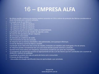 Despert Rh
www.despertrh.com.br
16 – EMPRESA ALFA
• Na última reunião a diretoria da empresa resolveu aumentar em 15% o volume de produção das fábricas considerando as
atuais demandas para o próximo semestre.
• A situação atual da sua fábrica é:
• - 76 máquinas com 80% de eficiência.
• - 12 maquinas com 85% de eficiência.
• - 45 máquinas com 65% de eficiência.
• - 02 máquinas paradas em perfeito estado, em disponibilidade.
• A produção tem 02 turnos de trabalho de segunda a sexta.
• Do total de 270 operadoras (02 por máquina):
• (8) em licença maternidade;
• (4) afastadas por problemas de saúde;
• (10) treinamento em fase de conclusão.
• As máquinas tem as mesmas velocidades e são padronizadas, sem quaisquer diferenças.
• O nível de efeciência normal da fábrica e de 85%.
• A produção atual e feita emm dois turnos de trabalho, limitações em trabalhar pela madrugada e fins de semana.
• As máquinas paradas normalmente tem um custo inicial elevado quando retornam a produção.
• Quando temos horas extras com frequência, encontramos resistências por parte dos empregados.
• O cronograma de manutenção encontra-se rigorosamente em dia e um dos fatores que tem contribuido com o aument de
eficiência e melhoria da qualidade.
• A qualidade do produto tem sido um ponto de honra com o consumidor.
• O Gerente da fábrica solicita:
• - Uma análise de situação identificando áreas de oportunidade e por prioridade.
 