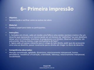 Despert RH
www.despertrh.com.br
6– Primeira impressão
• Objetivo:
• Apresentação e verificar como os outros me vêem
• Material:
• Caneta e papel para todos os participantes.
• Instruções:
• 1. Sentados em círculo, cada um recebe uma folha e uma caneta; escreve o nome e faz um
desenho que represente a si mesmo (pode ser um boneco de "palitinhos" ou com detalhes),
deixar uns 2 a 3 minutos, incentivar os preguiçosos e os tímidos. Observar o desenho: ele
está pronto, mais ou menos, o que você gostaria de fazer?
2. Agora cada um passa o desenho para o colega do lado direito, pedir que ele acrescente
uma coisa ao desenho, passar novamente para a direita até chegar no dono do desenho.
• Competências observadas:
• Atenção concentrada, agilidade, dinamismo, relacionamento interpessoal, humor,
persistência, resistência a frustração, criatividade, liderança, relacionamento interpessoal,
sociabilidade.
 