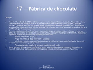 Despert Rh
www.despertrh.com.br
17 – Fábrica de chocolate
Situação:
• John Smith é o C.E.O. da CACAU & CIA. no segmento de balas, confeitos e chocolates. Neste último item,
vem mantendo sua liderança com 33,1% de participação no mercado. Seu carro-chefe é o produto
DELICATO, delicioso bombom crocante recheado, que mantinha o volume de vendas em 2,5 milhões de
unidades/dia. Atualmente, este número diminuiu 5%, cifra que representa grande preocupação à Diretoria
de Marketing e Vendas da empresa.
• Foram realizadas pesquisas de mercado e a conclusão foi que o produto está envelhecido. A empresa
optou por rejuvenescê-lo e conta com sua competência para sugerir mudanças neste sentido. Reposicione
o produto no mercado, levando em consideração itens como:
• Público consumidor A, B, C, D
• Preço: em média R$ 1,30, caixa com 5 unidades
• Marketing - constante campanhas veiculadas na mídia impressa e televisiva, ligadas à amizade e
romantismo; veiculando o produto ao amor.
• Pontos de vendas: varejos de pequeno, médio e grande porte.
• Como manager desta empresa, você deverá sugerir a estratégia do reposicionamento do produto no
mercado e estruturar o planejamento estratégico de vendas, formulando raciocínio hipotético.
 