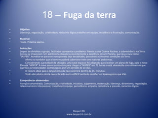 Despert Rh
www.despertrh.com.br
18 – Fuga da terra
• Objetivo:
• Liderança, negociação, criatividade, raciocínio lógico,trabalho em equipe, resistência a frustração, comunicação.
• Material:
• texto. Próxima página.
• Instruções:
• Depois de divididos o grupo, facilitador apresenta o problema: Frente a uma Guerra Nuclear, a sobrevivência na Terra
tornou-se impossível. Um astrônomo descobriu recentemente a existência de um Planeta, que leva o seu nome
"JASPER". Acredita-se que este novo planeta seja desabitado, possuindo as mesmas condições da Terra.
• Afirma-se também que o homem poderá sobreviver nele sem maiores problemas.
• Considerando a gravidade da situação, uma nave espacial foi adaptada para realizar um plano de fuga, para o novo
Planeta “JASPER” A nave possui autonomia para chegar a “JASPER” em 72 horas e está abastecida com alimentos que
suprirão as necessidades da tripulação, por um período de 10 dias.
• O horário ideal para o lançamento da nave ocorrerá dentro de 15 minutos.
• Vocês são pilotos desta nave e ficarão com a difícil tarefa de escolher os 3 passageiros que irão.
• Competências observadas:
• Atenção concentrada, Comunicação, criatividade, iniciativa, julgamento, observação, liderança, dinamismo, negociação,
relacionamento interpessoal, trabalho em equipe, persistência, empatia, resistência a pressão, raciocínio lógico
 