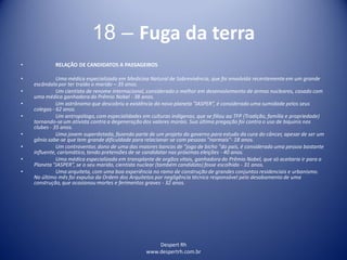 Despert Rh
www.despertrh.com.br
18 – Fuga da terra
• RELAÇÃO DE CANDIDATOS A PASSAGEIROS
• Uma médica especializada em Medicina Natural de Sobrevivência, que foi envolvida recentemente em um grande
escândalo por ter traído o marido – 35 anos.
• Um cientista de renome internacional, considerado o melhor em desenvolvimento de armas nucleares, casado com
uma médica ganhadora do Prêmio Nobel - 38 anos.
• Um astrônomo que descobriu a existência do novo planeta “JASPER”, é considerado uma sumidade pelos seus
colegas - 62 anos.
• Um antropólogo,com especialidades em culturas indígenas, que se filiou ao TFP (Tradição, família e propriedade)
tornando-se um ativista contra a degeneração dos valores morais. Sua última pregação foi contra o uso de biquinis nos
clubes - 35 anos.
• Uma jovem superdotada, fazendo parte de um projeto do governo para estudo da cura do câncer, apesar de ser um
gênio sabe-se que tem grande dificuldade para relacionar-se com pessoas "normais"- 18 anos.
• Um contraventor, dono de uma das maiores bancas de "jogo de bicho "do país, é considerado uma pessoa bastante
influente, carismático, tendo pretensões de se candidatar nas próximas eleições - 40 anos.
• Uma médica especializada em transplante de orgãos vitais, ganhadora do Prêmio Nobel, que só aceitaria ir para o
Planeta “JASPER”, se o seu marido, cientista nuclear (também candidato) fosse escolhido - 31 anos.
• Uma arquiteta, com uma boa experiência no ramo de construção de grandes conjuntos residenciais e urbanismo.
No último mês foi expulsa da Ordem dos Arquitetos por negligência técnica responsável pelo desabamento de uma
construção,que ocasionou mortes e ferimentos graves - 32 anos.
 