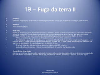 Despert Rh
www.despertrh.com.br
19 – Fuga da terra II
• Objetivo:
• Liderança, negociação, criatividade, raciocínio lógico,trabalho em equipe, resistência a frustração, comunicação.
• Material:
• texto. Próxima página.
• Instruções:
• Depois de divididos o grupo, facilitador apresenta o problema: Frente a uma Guerra Nuclear, a sobrevivência na Terra
tornou-se impossível. Um astrônomo descobriu recentemente a existência de um Planeta, que leva o seu nome
"JASPER". Acredita-se que este novo planeta seja desabitado, possuindo as mesmas condições da Terra.
• Afirma-se também que o homem poderá sobreviver nele sem maiores problemas.
• Considerando a gravidade da situação, uma nave espacial foi adaptada para realizar um plano de fuga, para o novo
Planeta “JASPER” A nave possui autonomia para chegar a “JASPER” em 72 horas e está abastecida com alimentos que
suprirão as necessidades da tripulação, por um período de 10 dias.
• O horário ideal para o lançamento da nave ocorrerá dentro de 15 minutos.
• Vocês são pilotos desta nave e ficarão com a difícil tarefa de escolher 4 artigos que irão.
• Competências observadas:
• Atenção concentrada, Comunicação, criatividade, iniciativa, julgamento, observação, liderança, dinamismo, negociação,
relacionamento interpessoal, trabalho em equipe, persistência, empatia, resistência a pressão, raciocínio lógico
 