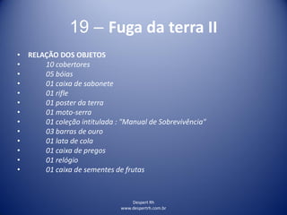 Despert Rh
www.despertrh.com.br
19 – Fuga da terra II
• RELAÇÃO DOS OBJETOS
• 10 cobertores
• 05 bóias
• 01 caixa de sabonete
• 01 rifle
• 01 poster da terra
• 01 moto-serra
• 01 coleção intitulada : "Manual de Sobrevivência"
• 03 barras de ouro
• 01 lata de cola
• 01 caixa de pregos
• 01 relógio
• 01 caixa de sementes de frutas
 