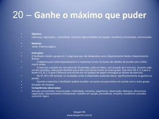 Despert Rh
www.despertrh.com.br
20 – Ganhe o máximo que puder
• Objetivo:
• Liderança, negociação, criatividade, raciocínio lógico,trabalho em equipe, resistência a frustração, comunicação.
• Material:
• texto. Próxima página.
• Instruções:
• O facilitador divide o grupo em 2 subgrupos que são designados como Departamento Verde e Departamento
Branco.
• O objetivo para cada Departamento é o maximizar lucros. Os lucros são obtidos de acordo com a folha
matriz anexa.
• O exercício consiste em uma série de 10 períodos cada um deles, com duração de 3 minutos. Durante cada
um dos períodos, cada grupo decidirá qual a letra que deseja enviar ao outro grupo. Esta letra (W, X, Y, Z para o
Verde e A, B, C, D para o Branco) será escrita em um pedaço de papel e entregue ao diretor do exercício.
• No 5º, 8º e 10º período, os resultados serão multiplicados podendo alterar significativamente os ganhos ou
perdas.
• Durante o exercício o facilitador poderá escolher um porta-voz para entrar em acordo com o outro grupo.
• Duração: 45 minutos
• Competências observadas:
• Atenção concentrada, Comunicação, criatividade, iniciativa, julgamento, observação, liderança, dinamismo,
negociação, relacionamento interpessoal, trabalho em equipe, persistência, empatia, resistência a pressão,
raciocínio lógico
 