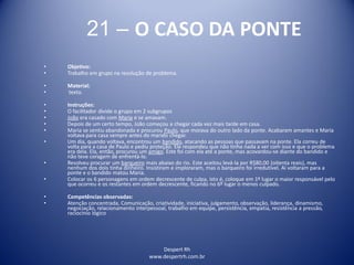 Despert Rh
www.despertrh.com.br
21 – O CASO DA PONTE
• Objetivo:
• Trabalho em grupo na resolução de problema.
• Material:
• texto.
• Instruções:
• O facilitador divide o grupo em 2 subgrupos
• João era casado com Maria e se amavam.
• Depois de um certo tempo, João começou a chegar cada vez mais tarde em casa.
• Maria se sentiu abandonada e procurou Paulo, que morava do outro lado da ponte. Acabaram amantes e Maria
voltava para casa sempre antes do marido chegar.
• Um dia, quando voltava, encontrou um bandido, atacando as pessoas que passavam na ponte. Ela correu de
volta para a casa de Paulo e pediu proteção. Ele respondeu que não tinha nada a ver com isso e que o problema
era dela. Ela, então, procurou um amigo. Este foi com ela até a ponte, mas acovardou-se diante do bandido e
não teve coragem de enfrentá-lo.
• Resolveu procurar um barqueiro mais abaixo do rio. Este aceitou levá-la por R$80,00 (oitenta reais), mas
nenhum dos dois tinha dinheiro. Insistiram e imploraram, mas o barqueiro foi irredutível. Aí voltaram para a
ponte e o bandido matou Maria.
• Colocar os 6 personagens em ordem decrescente de culpa, isto é, coloque em 1º lugar o maior responsável pelo
que ocorreu e os restantes em ordem decrescente, ficando no 6º lugar o menos culpado.
• Competências observadas:
• Atenção concentrada, Comunicação, criatividade, iniciativa, julgamento, observação, liderança, dinamismo,
negociação, relacionamento interpessoal, trabalho em equipe, persistência, empatia, resistência a pressão,
raciocínio lógico
 