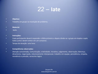 Despert Rh
www.despertrh.com.br
22 – Iate
• Objetivo:
• Trabalho em grupo na resolução de problema.
• Material:
• texto.
• Instruções:
• Cada participante deverá responder a folha primeiro e depois divide-se o grupo em duplas e após
todos juntos devem entrar em um consenso.
• Tempo de duração: uma hora.
• Competências observadas:
• Atenção concentrada, Comunicação, criatividade, iniciativa, julgamento, observação, liderança,
dinamismo, negociação, relacionamento interpessoal, trabalho em equipe, persistência, empatia,
resistência a pressão, raciocínio lógico
 