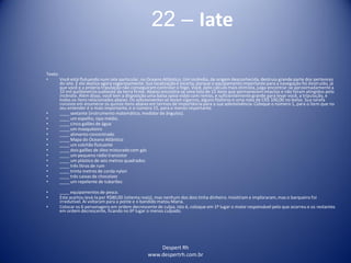 Despert Rh
www.despertrh.com.br
22 – Iate
Texto:
• Você está flutuando num iate particular, no Oceano Atlântico. Um incêndio, de origem desconhecida, destruiu grande parte dos pertences
do iate. E ele desliza agora vagarosamente. Sua localizaçãoé incerta, porque o equipamento importante para a navegação foi destruído, já
que você e a própria tripulação não conseguiramcontrolar o fogo. Você, pelo cálculo mais otimista, julga encontrar-se aproximadamentea
10 mil quilômetrossudoeste da terra firme. Abaixo encontra-se uma lista de 15 itens que permanecem intactos e não foram atingidos pelo
incêndio. Além disso, você tem a disposição uma balsa salva-vidas com remos, e suficientementegrande para levar você, a tripulação, e
todos os itens relacionados abaixo. Os sobreviventes só levam cigarros, alguns fósforos e uma nota de CR$ 100,00 no bolso. Sua tarefa
consiste em enumerar os quinze itens abaixo em termos de importânciapara a sua sobrevivência.Coloque o número 1, para o item que no
seu entender é o mais importante, e o número 15, para o menos importante.
• ____ sextante (instrumento matemático, medidor de ângulos).
• ____ um espelho, tipo médio.
• ____ cinco galões de água
• ____ um mosquiteiro
• ____ alimento concentrado
• ____ Mapa do Oceano Atlântico
• ____ um colchão flutuante
• ____ dois galões de óleo misturado com gás
• ____ um pequeno rádio transistor
• ____ um plástico de seis metros quadrados
• ____ três litros de rum
• ____ trinta metros de corda nylon
• ____ três caixas de chocolate
• ____ um repelente de tubarões
• ____ equipamentos de pesca.
• Este aceitou levá-lapor R$80,00 (oitenta reais), mas nenhum dos dois tinha dinheiro. Insistiram e imploraram,mas o barqueiro foi
irredutível.Aí voltaram para a ponte e o bandido matou Maria.
• Colocar os 6 personagens em ordem decrescente de culpa, isto é, coloque em 1º lugar o maior responsável pelo que ocorreu e os restantes
em ordem decrescente, ficando no 6º lugar o menos culpado.
 