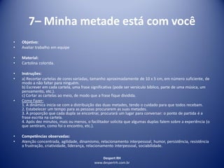Despert RH
www.despertrh.com.br
7– Minha metade está com você
• Objetivo:
• Avaliar trabalho em equipe
• Material:
• Cartolina colorida.
• Instruções:
• a) Recortar cartelas de cores variadas, tamanho aproximadamente de 10 x 5 cm, em número suficiente, de
modo a não faltar para ninguém.
b) Escrever em cada cartela, uma frase significativa (pode ser versículo bíblico, parte de uma música, um
pensamento, etc.).
c) Cortar as cartelas ao meio, de modo que a frase fique dividida.
• Como Fazer:
1. A dinâmica inicia-se com a distribuição das duas metades, tendo o cuidado para que todos recebam.
2. Estabelecer um tempo para as pessoas procurarem as suas metades.
3. À proporção que cada dupla se encontrar, procurará um lugar para conversar: o ponto de partida é a
frase escrita na cartela.
4. Após dez minutos, mais ou menos, o facilitador solicita que algumas duplas falem sobre a experiência (o
que sentiram, como foi o encontro, etc.).
• Competências observadas:
• Atenção concentrada, agilidade, dinamismo, relacionamento interpessoal, humor, persistência, resistência
a frustração, criatividade, liderança, relacionamento interpessoal, sociabilidade.
 