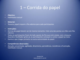 Despert RH
www.despertrh.com.br
1 – Corrida do papel
• Objetivo:
• Habilidade manual
• Material:
• Tesoura, papel crepom e fita adesiva para cada participantes
• Instruções:
• AS tiras de papel devem ser do mesmo tamanho. Cole uma das pontas ao chão com fita
adesiva.
• Todos os participantes ficam do lado oposto da fita que está colada, com a tesoura.
Quando o facilitador gritar já, os participantes começam a cortar o papel ao meio
• Ganha o que chegar primeiro na outra extremidade do papel.
• Competências observadas:
• Atenção concentrada, agilidade, dinamismo, persistência, resistência a frustração,
habilidade manual.
 