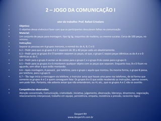 Despert RH
www.despertrh.com.br
2 – JOGO DA COMUNICAÇÃO I
utor do trabalho: Prof. Rafael Crivelaro
• Objetivo:
• O objetivo dessa vivência é fazer com que os participantes descubram falhas na comunicação
• Material:
• Um conjunto de peças para montagem, tipo lig lig, toquinhos de madeira, ou mesmo sucatas. Cerca de 100 peças, no
mínimo.
• Instruções:
• Separar as pessoas em 4 grupos menores, e nomeá-los de A, B, C e D.
• 6.2 – Pedir para que os grupos A e C separem de 30 a 40 peças cada um aleatóriamente.
• 6.3 – Pedir para os grupos B e D também separem as peças, só que, o grupo C separa peças idênticas as do A e o D
idênticas as do C.
• 6.4 – Pedir para o grupo A sentar-se de costas para o grupo C e o grupo B de costas para o grupo D.
• 6.5 – Pedir para os grupos A e b montarem qualquer objeto com as peças que separam. Enquanto isso, B e D ficam no
aguardo, sem olhar o que estão montando.
• 6.6 – Após montagem, A passará , por telefone, para o grupo c aquilo que montou. Da mesma forma, o grupo B passa,
por telefone, para o grupo D.
• 6.7 – Tão logo inicia a mensagem via telefone, o instrutor avisa que houve uma pane nos telefones, de tal forma que
somente os grupos A e C e quem conseguem falar. Os grupos B e D que estão recebendo as instruções, apenas ouvem,
sem pode falar. Portanto, não adianta avisar que não entenderam, ou rir, etc., que os grupos A e C não os ouvirão.
• Competências observadas:
• Atenção concentrada, Comunicação, criatividade, iniciativa, julgamento, observação, liderança, dinamismo, negociação,
relacionamento interpessoal, trabalho em equipe, persistência, empatia, resistência a pressão, raciocínio lógico
 