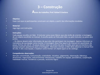 Despert RH
www.despertrh.com.br
3 – Construção
Autor do trabalho: Prof. Rafael Crivelaro
• Objetivo:
• Fazer com que os participantes construam um objeto, a partir das informações recebidas.
• Material:
• Jogo lego com instruções
• Instruções:
• Cada equipe escolhe um líder. O instrutor avisa esses líderes que eles terão de orientar a montagem
de um objeto escolhido no manual. A escolha pode ser feita pelo líder, ou pelo instrutor, ou pelos dois
juntos.
• – Os líderes devem estar informados de que eles não participam da montagem. Apenas informam os
memebros da sua equipe como montar. A montagem deve ficar igual à do manual em quantidade de
peças, forma, cor, etc.6 – As peças devem estar no centro da sala, no chão, para que os membros das
equipes possam apanhá-las para a montagem. Marcado o tempo, o líder deve observar o manual fora
da sala, ir até a sua equipe, e explicar como montar um objeto igual ao do catálogo.
• Competências observadas:
• Atenção concentrada, Comunicação, criatividade, iniciativa, julgamento, observação, liderança,
dinamismo, negociação, relacionamento interpessoal, trabalho em equipe, persistência, cooperação,
habilidade manual, resistência a pressão, raciocínio lógico
 