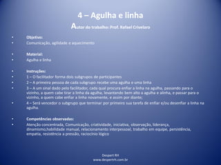 Despert RH
www.despertrh.com.br
4 – Agulha e linha
Autor do trabalho: Prof. Rafael Crivelaro
• Objetivo:
• Comunicação, agilidade e aquecimento
• Material:
• Agulha e linha
• Instruções:
• 1 – O facilitador forma dois subgrupos de participantes
• 2 – A primeira pessoa de cada subgrupo recebe uma agulha e uma linha
• 3 – A um sinal dado pelo facilitador, cada qual procura enfiar a linha na agulha, passando para o
vizinho, a quem cabe tirar a linha da agulha, levantando bem alto a agulha e alinha, e passar para o
vizinho, a quem cabe enfiar a linha novamente, e assim por diante;
• 4 – Será vencedor o subgrupo que terminar por primeiro sua tarefa de enfiar e/ou desenfiar a linha na
agulha.
• Competências observadas:
• Atenção concentrada, Comunicação, criatividade, iniciativa, observação, liderança,
dinamismo,habilidade manual, relacionamento interpessoal, trabalho em equipe, persistência,
empatia, resistência a pressão, raciocínio lógico
 