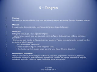 Despert RH
www.despertrh.com.br
5 – Tangran
• Objetivo:
• Essa vivência tem por objetivo fazer com que os participantes, em equipe, formem figuras do tangran.
• Material:
• transparências de retroprojetor com figuras do tangran: Jogos de tangran:
• Instruções:
• Entregar a cada grupo 2 ou 3 jogos do tangran:
• – Marcar tempo e pedir para que o pessoal monte as figuras do tangran que estão no painel, ou
projetadas:
• Reforçar que para montar as figuras devem ser usadas as 7 peças necessariamente, sem sobrepô-las:
• O coelho só vale 10 pontos:
• 2 – O cavaleiro vale 100 pontos:
• 3 – Todas as demais figuras valem 50 pontos cada:
• 4 – Ganhará um prêmio extra o grupo que criar uma figura diferente do painel.
• Competências observadas:
• Atenção concentrada, Comunicação, criatividade, iniciativa, julgamento, observação, liderança,
dinamismo, negociação, relacionamento interpessoal, trabalho em equipe, persistência, empatia,
resistência a pressão, raciocínio lógico, habilidade verbal, cooperação
 