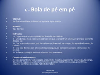 Despert RH
www.despertrh.com.br
6 – Bola de pé em pé
• Objetivo:
• Verificar criatividade, trabalho em equipe e aquecimento
• Material:
• Bola de meia
• Instruções:
• 1 – Organizam-se os participantes em duas alas de cadeiras:
• 2 – Uma bola de meia é colocada sobre os pés que se encontram unidos, do primeiro elemento
de cada ala:
• 3 – Este procurará passar a bola de meia sem a deixar cair para os pés do segundo elemento de
cada ala:
• 4 – Se a bola de meia cair, a brincadeira prosseguirá, do ponto em que caiu, o tempo que for
preciso:
• 5 – A ala que conseguir terminar primeiro, será o vencedor..
• Competências observadas:
• Atenção concentrada, Comunicação, criatividade, iniciativa, julgamento, observação, liderança,
dinamismo, negociação, relacionamento interpessoal, trabalho em equipe, persistência,
empatia, resistência a pressão, habilidade motora.
 