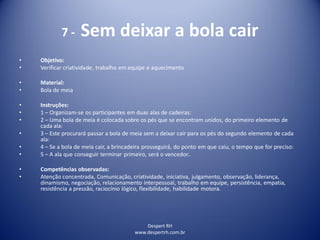 Despert RH
www.despertrh.com.br
7 - Sem deixar a bola cair
• Objetivo:
• Verificar criatividade, trabalho em equipe e aquecimento
• Material:
• Bola de meia
• Instruções:
• 1 – Organizam-se os participantes em duas alas de cadeiras:
• 2 – Uma bola de meia é colocada sobre os pés que se encontram unidos, do primeiro elemento de
cada ala:
• 3 – Este procurará passar a bola de meia sem a deixar cair para os pés do segundo elemento de cada
ala:
• 4 – Se a bola de meia cair, a brincadeira prosseguirá, do ponto em que caiu, o tempo que for preciso:
• 5 – A ala que conseguir terminar primeiro, será o vencedor..
• Competências observadas:
• Atenção concentrada, Comunicação, criatividade, iniciativa, julgamento, observação, liderança,
dinamismo, negociação, relacionamento interpessoal, trabalho em equipe, persistência, empatia,
resistência a pressão, raciocínio lógico, flexibilidade, habilidade motora.
 