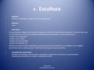 Despert RH
www.despertrh.com.br
8 - Escultura
• Objetivo:
• Verificar criatividade, habilidade manual, julgamento
• Material:
• nada
• Instruções:
• Um participante trabalha com escultor enquanto os outro (s) ficam estátua (parados). O escultor deve usar
a criatividade de acordo com o objetivo esperado pelo Coordenador, ou seja, pode buscar:
-estátua mais engraçada
-estátua mais criativa
-estátua mais assustadora
-estátua mais bonita, etc.
• Quando o escultor acabar (estipulado o prazo para que todos finalizem), seu trabalho vai ser julgado
juntamente com os outros grupos. Pode haver premiação ou apenas palmas..
• Competências observadas:
• Atenção concentrada, Comunicação, criatividade, julgamento, dinamismo, relacionamento
interpessoal, persistência, empatia, habilidade motora.
 