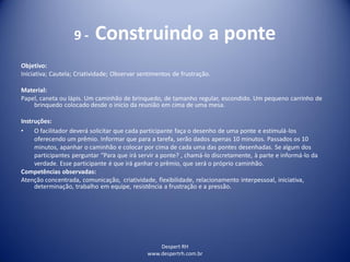 9 - Construindo a ponte
Despert RH
www.despertrh.com.br
Objetivo:
Iniciativa; Cautela; Criatividade; Observar sentimentos de frustração.
Material:
Papel, caneta ou lápis. Um caminhão de brinquedo, de tamanho regular, escondido. Um pequeno carrinho de
brinquedo colocado desde o início da reunião em cima de uma mesa.
Instruções:
• O facilitador deverá solicitar que cada participante faça o desenho de uma ponte e estimulá-los
oferecendo um prêmio. Informar que para a tarefa, serão dados apenas 10 minutos. Passados os 10
minutos, apanhar o caminhão e colocar por cima de cada uma das pontes desenhadas. Se algum dos
participantes perguntar “Para que irá servir a ponte? , chamá-lo discretamente, à parte e informá-lo da
verdade. Esse participante é que irá ganhar o prêmio, que será o próprio caminhão.
Competências observadas:
Atenção concentrada, comunicação, criatividade, flexibilidade, relacionamento interpessoal, iniciativa,
determinação, trabalho em equipe, resistência a frustração e a pressão.
 
