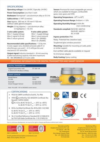 Manufactured By:
Uniphos Envirotronic Pvt. Ltd.
P.O. Nahuli - 396 108
Tal. Umbergaon
Dist: Valsad, Gujarat, India
Tel. : +91-9909 994 042
7574 839 945
Marketing Office:
Uniphos Envirotronic Pvt. Ltd.
Readymoney Terrace, 4th Floor
167 Dr. Annie Besant Road
Worli, Mumbai - 400 018, India
Tel. : +91(22) 6123 3500
Fax : +91(22) 2497 8119
Due to continuous development, we reserve the right to change specifications without prior notice.
ORDERING INFORMATION FOR DIGITAL TRANSMITTER AND SMART SENSOR
XXXXSS-500
Model Name Gas Code
Smart Oxygen Sensor SS 500-010A
Example SS 500-XXXX
Digital Transmitter with
4-20mA O/P, Modbus & Relay
DT 500-1M
SMART SENSOR
DIGITAL TRANSMITTER
BR/500DT/EXPORT/V2.2/21032018
SPECIFICATIONS
CERTIFICATIONS
< PESO & CIMFR certified to Exd IIC, T6, IP66
< ATEX certified by SGS BASEEFA Certificate No:
Baseefa 14ATEX 0304X
II 2 G Ex db IIC T6 Gb (T = -20°C to +40°C)amb
Ex db IIC T5 Gb (T = -20°C to +55°C)amb
< IECEx Certified Certificate No: IECEx BAS 14.0148X
Ex db IIC T6 Gb (T = -20°C to +40°C)amb
Ex db IIC T5 Gb (T = -20°C to +55°C)amb
< SIL-2 Certified Reference Standard IEC 61508:2010
by TUV SUD Italia Certificate No: C-IS-274952-01
IND17.5449/U/Q
Email: gasdetection@uniphos-envirotronic.com
Web: www.uniphos-she.com
ATEX
IND17.5519/U/E
Operating voltage:12 to 28 VDC (Typically: 24 VDC)
Power Consumption: Less than 3 watt
Enclosure: Flameproof - cast aluminium alloy or SS-316
Cable entries: ½”NPT (2 entries)
Size: Approx. 250 mm X 170 mm X 105 mm
(without cable gland & stopper)
Weight: 2.5 kg (Approx.) – cast aluminium alloy
5.5 kg(Approx.) – SS-316
3-wire cable system: 4-wire cable system:
Wire 1: Supply Voltage Wire 1: Supply Voltage
Wire 2: signal 4-20 mA Wire 2: return ground
Wire 3: return ground Wire 3: D+ (Rs485)
Wire 4: D- (Rs485)
Recommended cable specifications: 1.5 Sq mm
3-core copper wire, shielded armored cable R-12
ohm/Km per core and C - 0.15 mFd per Km and
reactance 0.107 ohms/Km
Output signal: Industry standard 4 - 20 mA sourcing
(Cable load driving capacity: 650 ohm maximum)
RS - 485 (MODBUS) on 4 core cable
Sensor: Provision for smart-swappable gas sensor;
which are available for Oxygen, combustible
gases, toxic gases and VOC.
Operating Temperature: -20⁰C to 60⁰C
Operating Pressure Range: Ambient +/-10%
Operating Humidity Range: 0-95% RH
(non-condensing)
Standards complied: EN/IS/IEC: 60079-0
EN/IS/IEC: 60079-1
IEC: 61508
Ingress protection: IP66
Relay: Potential free (resistive load)
Toughened glass window provision
Mounting: Suitable for mounting on walls, poles
or similar support
Exd certified cable glands available on request
SS-316 Sensor adaptor
Body Coating: Epoxy coating
Note: Put suffix " M" for MODBUS smart sensor.
 