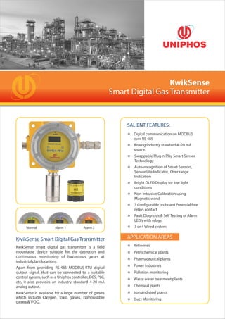 < Refineries
< Petrochemical plants
< Pharmaceutical plants
< Power industries
< Pollution monitoring
< Waste water treatment plants
< Chemical plants
< Iron and steel plants
< Duct Monitoring
KwikSense
Smart Digital Gas Transmitter
KwikSense smart digital gas transmitter is a field
mountable device suitable for the detection and
continuous monitoring of hazardous gases at
industrialplantlocations.
Apart from providing RS-485 MODBUS-RTU digital
output signal, that can be connected to a suitable
control system, such as a Uniphos controller, DCS, PLC,
etc, it also provides an industry standard 4-20 mA
analogoutput.
KwikSense is available for a large number of gases
which include Oxygen, toxic gases, combustible
gases & VOC.
APPLICATION AREASKwikSense Smart Digital Gas Transmitter
< Digital communication on MODBUS
over RS 485
< Analog Industry standard 4 -20 mA
source.
< Swappable Plug-n-Play Smart Sensor
Technology
< Auto-recognition of Smart Sensors,
Sensor Life Indicator, Over range
Indication
< Bright OLED Display for low light
conditions
< Non-Intrusive Calibration using
Magnetic wand
< 3 Configurable on-board Potential free
relays contact
< Fault Diagnosis & Self Testing of Alarm
LED’s with relays
< 3 or 4 Wired system
SALIENT FEATURES:
Normal Alarm 1 Alarm 2
 