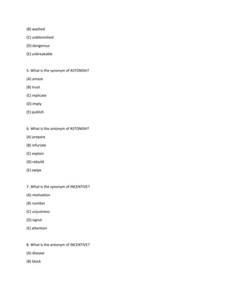 (B) washed
(C) unblemished
(D) dangerous
(E) unbreakable
5. What is the synonym of ASTONISH?
(A) amaze
(B) trust
(C) replicate
(D) imply
(E) publish
6. What is the antonym of ASTONISH?
(A) prepare
(B) infuriate
(C) explain
(D) rebuild
(E) swipe
7. What is the synonym of INCENTIVE?
(A) motivation
(B) number
(C) unjustness
(D) signal
(E) attention
8. What is the antonym of INCENTIVE?
(A) disease
(B) block
 