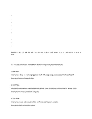 ...
...
...
...
...
...
...
...
...
...
Answers: 1. A 2. C 3. B 4. A 5. A 6. C 7. A 8. B 9. C 10. B 11. D 12. A 13. E 14. C 15. C 16. D 17. C 18. E 19. B
20. E
The above questions are created from the following synonyms and antonyms:
1. PRECIPICE
Synonyms: a steep or overhanging place; bluff; cliff; crag; scarp; steep slope; the face of a cliff
Antonyms: bottom; lowland; plain
2. CULPABLE
Synonyms: blameworthy; deserving blame; guilty; liable; punishable; responsible for wrong; sinful
Antonyms: blameless; innocent; not guilty
3. ASTONISH
Synonyms: amaze; astound; bewilder; confound; startle; stun; surprise
Antonyms: clarify; enlighten; explain
 