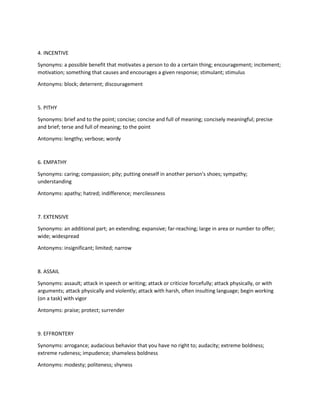 4. INCENTIVE
Synonyms: a possible benefit that motivates a person to do a certain thing; encouragement; incitement;
motivation; something that causes and encourages a given response; stimulant; stimulus
Antonyms: block; deterrent; discouragement
5. PITHY
Synonyms: brief and to the point; concise; concise and full of meaning; concisely meaningful; precise
and brief; terse and full of meaning; to the point
Antonyms: lengthy; verbose; wordy
6. EMPATHY
Synonyms: caring; compassion; pity; putting oneself in another person's shoes; sympathy;
understanding
Antonyms: apathy; hatred; indifference; mercilessness
7. EXTENSIVE
Synonyms: an additional part; an extending; expansive; far-reaching; large in area or number to offer;
wide; widespread
Antonyms: insignificant; limited; narrow
8. ASSAIL
Synonyms: assault; attack in speech or writing; attack or criticize forcefully; attack physically, or with
arguments; attack physically and violently; attack with harsh, often insulting language; begin working
(on a task) with vigor
Antonyms: praise; protect; surrender
9. EFFRONTERY
Synonyms: arrogance; audacious behavior that you have no right to; audacity; extreme boldness;
extreme rudeness; impudence; shameless boldness
Antonyms: modesty; politeness; shyness
 