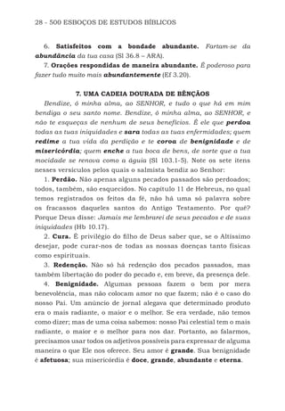 28 - 500 ESBOÇOS DE ESTUDOS BÍBLICOS
6. Satisfeitos com a bondade abundante. Fartam-se da
abundância da tua casa (Sl 36.8 – ARA).
7. Orações respondidas de maneira abundante. É poderoso para
fazer tudo muito mais abundantemente (Ef 3.20).
7. UMA CADEIA DOURADA DE BÊNÇÃOS
Bendize, ó minha alma, ao SENHOR, e tudo o que há em mim
bendiga o seu santo nome. Bendize, ó minha alma, ao SENHOR, e
não te esqueças de nenhum de seus benefícios. É ele que perdoa
todas as tuas iniquidades e sara todas as tuas enfermidades; quem
redime a tua vida da perdição e te coroa de benignidade e de
misericórdia; quem enche a tua boca de bens, de sorte que a tua
mocidade se renova como a águia (Sl 103.1-5). Note os sete itens
nesses versículos pelos quais o salmista bendiz ao Senhor:
1. Perdão. Não apenas alguns pecados passados são perdoados;
todos, também, são esquecidos. No capítulo 11 de Hebreus, no qual
temos registrados os feitos da fé, não há uma só palavra sobre
os fracassos daqueles santos do Antigo Testamento. Por quê?
Porque Deus disse: Jamais me lembrarei de seus pecados e de suas
iniquidades (Hb 10.17).
2. Cura. É privilégio do filho de Deus saber que, se o Altíssimo
desejar, pode curar-nos de todas as nossas doenças tanto físicas
como espirituais.
3. Redenção. Não só há redenção dos pecados passados, mas
também libertação do poder do pecado e, em breve, da presença dele.
4. Benignidade. Algumas pessoas fazem o bem por mera
benevolência, mas não colocam amor no que fazem; não é o caso do
nosso Pai. Um anúncio de jornal alegava que determinado produto
era o mais radiante, o maior e o melhor. Se era verdade, não temos
como dizer; mas de uma coisa sabemos: nosso Pai celestial tem o mais
radiante, o maior e o melhor para nos dar. Portanto, ao falarmos,
precisamos usar todos os adjetivos possíveis para expressar de alguma
maneira o que Ele nos oferece. Seu amor é grande. Sua benignidade
é afetuosa; sua misericórdia é doce, grande, abundante e eterna.
500 Estudos Bíblicos - MARSH.indd 28 08/09/2016 10:31:42
 