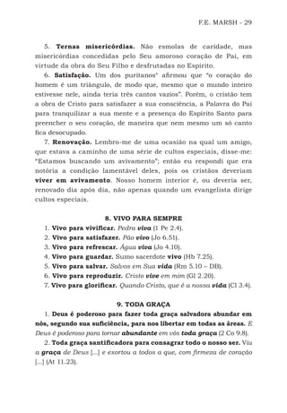 F.E. MARSH - 29
5. Ternas misericórdias. Não esmolas de caridade, mas
misericórdias concedidas pelo Seu amoroso coração de Pai, em
virtude da obra do Seu Filho e desfrutadas no Espírito.
6. Satisfação. Um dos puritanos4
afirmou que “o coração do
homem é um triângulo, de modo que, mesmo que o mundo inteiro
estivesse nele, ainda teria três cantos vazios”. Porém, o cristão tem
a obra de Cristo para satisfazer a sua consciência, a Palavra do Pai
para tranquilizar a sua mente e a presença do Espírito Santo para
preencher o seu coração, de maneira que nem mesmo um só canto
fica desocupado.
7. Renovação. Lembro-me de uma ocasião na qual um amigo,
que estava a caminho de uma série de cultos especiais, disse-me:
“Estamos buscando um avivamento”; então eu respondi que era
notória a condição lamentável deles, pois os cristãos deveriam
viver em avivamento. Nosso homem interior é, ou deveria ser,
renovado dia após dia, não apenas quando um evangelista dirige
cultos especiais.
8. VIVO PARA SEMPRE
1. Vivo para vivificar. Pedra viva (1 Pe 2.4).
2. Vivo para satisfazer. Pão vivo (Jo 6.51).
3. Vivo para refrescar. Água viva (Jo 4.10).
4. Vivo para guardar. Sumo sacerdote vivo (Hb 7.25).
5. Vivo para salvar. Salvos em Sua vida (Rm 5.10 – DB).
6. Vivo para reproduzir. Cristo vive em mim (Gl 2.20).
7. Vivo para glorificar. Quando Cristo, que é a nossa vida (Cl 3.4).
9. TODA GRAÇA
1. Deus é poderoso para fazer toda graça salvadora abundar em
nós, segundo sua suficiência, para nos libertar em todas as áreas. E
Deus é poderoso para tornar abundante em vós toda graça (2 Co 9.8).
2. Toda graça santificadora para consagrar todo o nosso ser. Viu
a graça de Deus [...] e exortou a todos a que, com firmeza de coração
[...] (At 11.23).
500 Estudos Bíblicos - MARSH.indd 29 08/09/2016 10:31:42
 