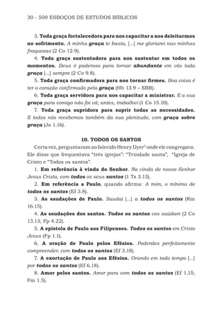 30 - 500 ESBOÇOS DE ESTUDOS BÍBLICOS
3. Toda graça fortalecedora para nos capacitar a nos deleitarmos
no sofrimento. A minha graça te basta, [...] me gloriarei nas minhas
fraquezas (2 Co 12.9).
4. Toda graça sustentadora para nos sustentar em todos os
momentos. Deus é poderoso para tornar abundante em vós toda
graça [...] sempre (2 Co 9.8).
5. Toda graça confirmadora para nos tornar firmes. Boa coisa é
ter o coração confirmado pela graça (Hb 13.9 – SBB).
6. Toda graça servidora para nos capacitar a ministrar. E a sua
graça para comigo não foi vã; antes, trabalhei (1 Co 15.10).
7. Toda graça supridora para suprir todas as necessidades.
E todos nós recebemos também da sua plenitude, com graça sobre
graça (Jo 1.16).
10. TODOS OS SANTOS
Certa vez, perguntaram ao falecido Henry Dyer5
onde ele congregava.
Ele disse que frequentava “três igrejas”: “Trindade santa”, “Igreja de
Cristo e “Todos os santos”.
1. Em referência à vinda do Senhor. Na vinda de nosso Senhor
Jesus Cristo, com todos os seus santos (1 Ts 3.13).
2. Em referência a Paulo, quando afirma: A mim, o mínimo de
todos os santos (Ef 3.8).
3. As saudações de Paulo. Saudai [...] a todos os santos (Rm
16.15).
4. As saudações dos santos. Todos os santos vos saúdam (2 Co
13.13; Fp 4.22).
5. A epístola de Paulo aos Filipenses. Todos os santos em Cristo
Jesus (Fp 1.1).
6. A oração de Paulo pelos Efésios. Poderdes perfeitamente
compreender, com todos os santos (Ef 3.18).
7. A exortação de Paulo aos Efésios. Orando em todo tempo [...]
por todos os santos (Ef 6.18).
8. Amor pelos santos. Amor para com todos os santos (Ef 1.15;
Fm 1.5).
500 Estudos Bíblicos - MARSH.indd 30 08/09/2016 10:31:42
 