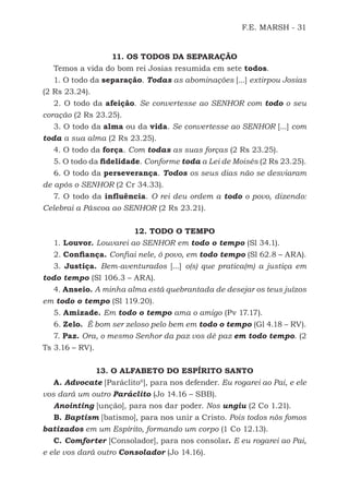F.E. MARSH - 31
11. OS TODOS DA SEPARAÇÃO
Temos a vida do bom rei Josias resumida em sete todos.
1. O todo da separação. Todas as abominações [...] extirpou Josias
(2 Rs 23.24).
2. O todo da afeição. Se convertesse ao SENHOR com todo o seu
coração (2 Rs 23.25).
3. O todo da alma ou da vida. Se convertesse ao SENHOR [...] com
toda a sua alma (2 Rs 23.25).
4. O todo da força. Com todas as suas forças (2 Rs 23.25).
5. O todo da fidelidade. Conforme toda a Lei de Moisés (2 Rs 23.25).
6. O todo da perseverança. Todos os seus dias não se desviaram
de após o SENHOR (2 Cr 34.33).
7. O todo da influência. O rei deu ordem a todo o povo, dizendo:
Celebrai a Páscoa ao SENHOR (2 Rs 23.21).
12. TODO O TEMPO
1. Louvor. Louvarei ao SENHOR em todo o tempo (Sl 34.1).
2. Confiança. Confiai nele, ó povo, em todo tempo (Sl 62.8 – ARA).
3. Justiça. Bem-aventurados [...] o(s) que pratica(m) a justiça em
todo tempo (Sl 106.3 – ARA).
4. Anseio. A minha alma está quebrantada de desejar os teus juízos
em todo o tempo (Sl 119.20).
5. Amizade. Em todo o tempo ama o amigo (Pv 17.17).
6. Zelo. É bom ser zeloso pelo bem em todo o tempo (Gl 4.18 – RV).
7. Paz. Ora, o mesmo Senhor da paz vos dê paz em todo tempo. (2
Ts 3.16 – RV).
13. O ALFABETO DO ESPÍRITO SANTO
A. Advocate [Paráclito6
], para nos defender. Eu rogarei ao Pai, e ele
vos dará um outro Paráclito (Jo 14.16 – SBB).
Anointing [unção], para nos dar poder. Nos ungiu (2 Co 1.21).
B. Baptism [batismo], para nos unir a Cristo. Pois todos nós fomos
batizados em um Espírito, formando um corpo (1 Co 12.13).
C. Comforter [Consolador], para nos consolar. E eu rogarei ao Pai,
e ele vos dará outro Consolador (Jo 14.16).
500 Estudos Bíblicos - MARSH.indd 31 08/09/2016 10:31:42
 