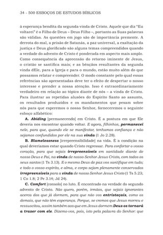 34 - 500 ESBOÇOS DE ESTUDOS BÍBLICOS
à esperança bendita da segunda vinda de Cristo. Aquele que diz “Eu
voltarei” é o Filho de Deus – Deus Filho –, portanto as Suas palavras
são válidas. As questões em jogo são de importância premente. A
derrota do mal, a prisão de Satanás, a paz universal, a exaltação da
justiça e Deus glorificado são alguns temas compreendidos quando
a verdade do advento de Cristo é ponderada em aspecto mais amplo.
Como consequência da apreensão do retorno iminente de Jesus,
o cristão se santifica mais; e as bênçãos resultantes da segunda
vinda dEle, para a Igreja e para o mundo, estão muito além do que
possamos relatar e compreender. O modo constante pelo qual essas
referências são apresentadas deve ter o efeito de despertar o nosso
interesse e prender a nossa atenção. Isso é extraordinariamente
verdadeiro em relação ao tópico diante de nós – a vinda de Cristo.
Para ilustrar as repetidas alusões do Espírito Santo ao assunto,
os resultados produzidos e os mandamentos que pesam sobre
nós para que esperemos o nosso Senhor, forneceremos o seguinte
esboço alfabético:
A. Abiding [permanecendo] em Cristo. É a postura em que Ele
deveria nos encontrar quando voltar. E agora, filhinhos, permanecei
nele, para que, quando ele se manifestar, tenhamos confiança e não
sejamos confundidos por ele na sua vinda (1 Jo 2.28).
B. Blamelessness [irrepreensibilidade] na vida. É a condição na
qual deveríamos estar quando Cristo regressar. Para confortar o vosso
coração, para que sejais irrepreensíveis em santidade diante de
nosso Deus e Pai, na vinda de nosso Senhor Jesus Cristo, com todos os
seus santos (1 Ts 3.13). E o mesmo Deus de paz vos santifique em tudo;
e todo o vosso espírito, e alma, e corpo sejam plenamente conservados
irrepreensíveis para a vinda de nosso Senhor Jesus Cristo (1 Ts 5.23;
1 Co 1.8; 2 Pe 3.14; Jd 24).
C. Comfort [consolo] no luto. É encontrado na verdade do segundo
advento de Cristo. Não quero, porém, irmãos, que sejais ignorantes
acerca dos que já dormem, para que não vos entristeçais, como os
demais, que não têm esperança. Porque, se cremos que Jesus morreu e
ressuscitou, assim também aos que em Jesus dormem Deus os tornará
a trazer com ele. Dizemo-vos, pois, isto pela palavra do Senhor: que
500 Estudos Bíblicos - MARSH.indd 34 08/09/2016 10:31:42
 