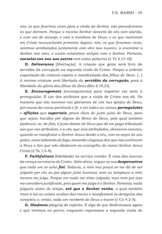 F.E. MARSH - 35
nós, os que ficarmos vivos para a vinda do Senhor, não precederemos
os que dormem. Porque o mesmo Senhor descerá do céu com alarido,
e com voz de arcanjo, e com a trombeta de Deus; e os que morreram
em Cristo ressuscitarão primeiro; depois, nós, os que ficarmos vivos,
seremos arrebatados juntamente com eles nas nuvens, a encontrar o
Senhor nos ares, e assim estaremos sempre com o Senhor. Portanto,
consolai-vos uns aos outros com estas palavras (1 Ts 4.13-18).
D. Deliverance [libertação]. A criação que geme será livre da
servidão da corrupção na segunda vinda de Cristo. Porque a ardente
expectação da criatura espera a manifestação dos filhos de Deus. [...]
A mesma criatura será libertada da servidão da corrupção, para a
liberdade da glória dos filhos de Deus (Rm 8.19,21).
E. Encouragement [encorajamento] para suportar em meio à
perseguição. É um dos atributos que a vinda de Cristo nos dá. De
maneira que nós mesmos nos gloriamos de vós nas igrejas de Deus,
por causa da vossa paciência e fé, e em todas as vossas perseguições
e aflições que suportais, prova clara do justo juízo de Deus, para
que sejais havidos por dignos do Reino de Deus, pelo qual também
padeceis; se, de fato, é justo diante de Deus que dê em paga tribulação
aos que vos atribulam, e a vós, que sois atribulados, descanso conosco,
quando se manifestar o Senhor Jesus desde o céu, com os anjos do seu
poder, como labareda de fogo, tomando vingança dos que não conhecem
a Deus e dos que não obedecem ao evangelho de nosso Senhor Jesus
Cristo (2 Ts 1.4-8).
F. Faithfulness [fidelidade] no serviço cristão. É uma das marcas
da crença no retorno de Cristo. Além disso, requer-se nos despenseiros
que cada um se ache fiel. Todavia, a mim mui pouco se me dá de ser
julgado por vós ou por algum juízo humano; nem eu tampouco a mim
mesmo me julgo. Porque em nada me sinto culpado; mas nem por isso
me considero justificado, pois quem me julga é o Senhor. Portanto, nada
julgueis antes de tempo, até que o Senhor venha, o qual também
trará à luz as coisas ocultas das trevas e manifestará os desígnios dos
corações; e, então, cada um receberá de Deus o louvor (1 Co 4.2-5).
G. Gladness [alegria] de espírito. É algo de que desfrutamos agora
e que teremos no porvir, enquanto esperamos a segunda vinda de
500 Estudos Bíblicos - MARSH.indd 35 08/09/2016 10:31:42
 