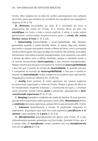 36 - 500 ESBOÇOS DE ESTUDOS BÍBLICOS
Cristo. Mas alegrai-vos no fato de serdes participantes das aflições
de Cristo, para que também na revelação da sua glória vos regozijeis e
alegreis (1 Pe 4.13).
H. Holiness [santidade] na vida. É o resultado de viver à
expectativa da vinda de Cristo. E o mesmo Deus de paz vos
santifique em tudo; e todo o vosso espírito, e alma, e corpo sejam
plenamente conservados irrepreensíveis para a vinda de nosso
Senhor Jesus Cristo (1 Ts 5.23).
I. Immortality [imortalidade] e incorruptibilidade. São bênçãos
garantidas quando o nosso Senhor voltar. E, agora, digo isto, irmãos:
que carne e sangue não podem herdar o Reino de Deus, nem a corrupção
herda a incorrupção. Eis aqui vos digo um mistério: Na verdade, nem todos
dormiremos, mas todos seremos transformados, num momento, num abrir
e fechar de olhos, ante a última trombeta; porque a trombeta soará, e
os mortos ressuscitarão incorruptíveis, e nós seremos transformados.
Porque convém que isto que é corruptível se revista da incorruptibilidade
e que isto que é mortal se revista da imortalidade. E, quando isto que
é corruptível se revestir da incorruptibilidade, e isto que é mortal se
revestir da imortalidade, então, cumprir-se-á a palavra que está escrita:
Tragada foi a morte na vitória (1 Co 15.50-54).
J. Justly [com justiça]. É como agiremos em nossos negócios
se estivermos esperando a vinda de Cristo. Porque a graça de Deus se
há manifestado, trazendo salvação [...] ensinando-nos que [...] vivamos
neste presente século sóbria, justa e piamente, aguardando a bem-
-aventurada esperança (Tt 2.11-13).
K. Keeping [retendo] a confissão da vinda do Senhor. É uma postura
que deveria caracterizar todos quantos creem nEle. Retenhamos firmes
a confissão da nossa esperança, porque fiel é o que prometeu (Hb 10.23).
L. Likeness [semelhança] a Cristo. É produzida enquanto O
esperamos. E qualquer que nele tem esta esperança purifica-se a si
mesmo, como também ele é puro (1 Jo 3.3).
M. Manifestation [manifestação] em glória com Cristo. É o que
vislumbramos quando pensamos na Sua vinda. Quando Cristo, que é
a nossa vida, se manifestar, então, também vós vos manifestareis
com ele em glória (Cl 3.4).
500 Estudos Bíblicos - MARSH.indd 36 08/09/2016 10:31:42
 