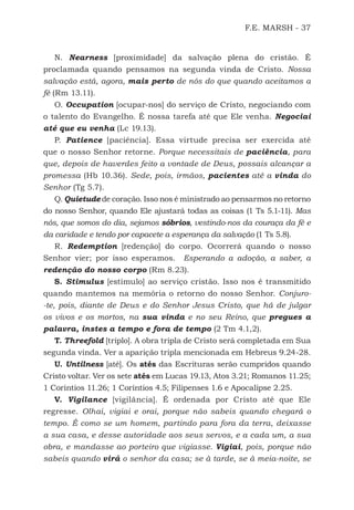 F.E. MARSH - 37
N. Nearness [proximidade] da salvação plena do cristão. É
proclamada quando pensamos na segunda vinda de Cristo. Nossa
salvação está, agora, mais perto de nós do que quando aceitamos a
fé (Rm 13.11).
O. Occupation [ocupar-nos] do serviço de Cristo, negociando com
o talento do Evangelho. É nossa tarefa até que Ele venha. Negociai
até que eu venha (Lc 19.13).
P. Patience [paciência]. Essa virtude precisa ser exercida até
que o nosso Senhor retorne. Porque necessitais de paciência, para
que, depois de haverdes feito a vontade de Deus, possais alcançar a
promessa (Hb 10.36). Sede, pois, irmãos, pacientes até a vinda do
Senhor (Tg 5.7).
Q. Quietude de coração. Isso nos é ministrado ao pensarmos no retorno
do nosso Senhor, quando Ele ajustará todas as coisas (1 Ts 5.1-11). Mas
nós, que somos do dia, sejamos sóbrios, vestindo-nos da couraça da fé e
da caridade e tendo por capacete a esperança da salvação (1 Ts 5.8).
R. Redemption [redenção] do corpo. Ocorrerá quando o nosso
Senhor vier; por isso esperamos. Esperando a adoção, a saber, a
redenção do nosso corpo (Rm 8.23).
S. Stimulus [estímulo] ao serviço cristão. Isso nos é transmitido
quando mantemos na memória o retorno do nosso Senhor. Conjuro-
-te, pois, diante de Deus e do Senhor Jesus Cristo, que há de julgar
os vivos e os mortos, na sua vinda e no seu Reino, que pregues a
palavra, instes a tempo e fora de tempo (2 Tm 4.1,2).
T. Threefold [triplo]. A obra tripla de Cristo será completada em Sua
segunda vinda. Ver a aparição tripla mencionada em Hebreus 9.24-28.
U. Untilness [até]. Os atés das Escrituras serão cumpridos quando
Cristo voltar. Ver os sete atés em Lucas 19.13, Atos 3.21; Romanos 11.25;
1 Coríntios 11.26; 1 Coríntios 4.5; Filipenses 1.6 e Apocalipse 2.25.
V. Vigilance [vigilância]. É ordenada por Cristo até que Ele
regresse. Olhai, vigiai e orai, porque não sabeis quando chegará o
tempo. É como se um homem, partindo para fora da terra, deixasse
a sua casa, e desse autoridade aos seus servos, e a cada um, a sua
obra, e mandasse ao porteiro que vigiasse. Vigiai, pois, porque não
sabeis quando virá o senhor da casa; se à tarde, se à meia-noite, se
500 Estudos Bíblicos - MARSH.indd 37 08/09/2016 10:31:42
 