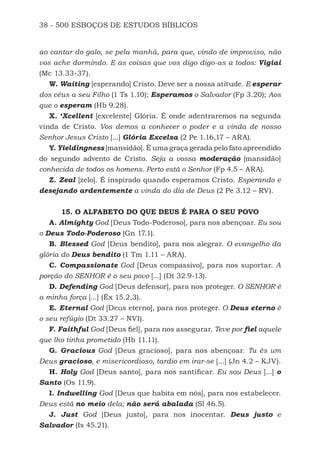 38 - 500 ESBOÇOS DE ESTUDOS BÍBLICOS
ao cantar do galo, se pela manhã, para que, vindo de improviso, não
vos ache dormindo. E as coisas que vos digo digo-as a todos: Vigiai
(Mc 13.33-37).
W. Waiting [esperando] Cristo. Deve ser a nossa atitude. E esperar
dos céus a seu Filho (1 Ts 1.10); Esperamos o Salvador (Fp 3.20); Aos
que o esperam (Hb 9.28).
X. ‘Xcellent [excelente] Glória. É onde adentraremos na segunda
vinda de Cristo. Vos demos a conhecer o poder e a vinda de nosso
Senhor Jesus Cristo [...] Glória Excelsa (2 Pe 1.16,17 – ARA).
Y. Yieldingness [mansidão]. É uma graça gerada pelo fato apreendido
do segundo advento de Cristo. Seja a vossa moderação [mansidão]
conhecida de todos os homens. Perto está o Senhor (Fp 4.5 – ARA).
Z. Zeal [zelo]. É inspirado quando esperamos Cristo. Esperando e
desejando ardentemente a vinda do dia de Deus (2 Pe 3.12 – RV).
15. O ALFABETO DO QUE DEUS É PARA O SEU POVO
A. Almighty God [Deus Todo-Poderoso], para nos abençoar. Eu sou
o Deus Todo-Poderoso (Gn 17.1).
B. Blessed God [Deus bendito], para nos alegrar. O evangelho da
glória do Deus bendito (1 Tm 1.11 – ARA).
C. Compassionate God [Deus compassivo], para nos suportar. A
porção do SENHOR é o seu povo [...] (Dt 32.9-13).
D. Defending God [Deus defensor], para nos proteger. O SENHOR é
a minha força [...] (Êx 15.2,3).
E. Eternal God [Deus eterno], para nos proteger. O Deus eterno é
o seu refúgio (Dt 33.27 – NVI).
F. Faithful God [Deus fiel], para nos assegurar. Teve por fiel aquele
que lho tinha prometido (Hb 11.11).
G. Gracious God [Deus gracioso], para nos abençoar. Tu és um
Deus gracioso, e misericordioso, tardio em irar-se [...] (Jn 4.2 – KJV).
H. Holy God [Deus santo], para nos santificar. Eu sou Deus [...] o
Santo (Os 11.9).
I. Indwelling God [Deus que habita em nós], para nos estabelecer.
Deus está no meio dela; não será abalada (Sl 46.5).
J. Just God [Deus justo], para nos inocentar. Deus justo e
Salvador (Is 45.21).
500 Estudos Bíblicos - MARSH.indd 38 08/09/2016 10:31:42
 