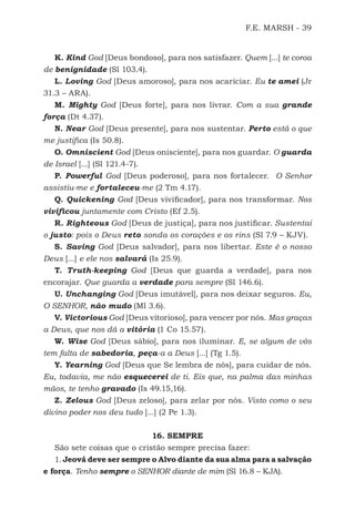 F.E. MARSH - 39
K. Kind God [Deus bondoso], para nos satisfazer. Quem [...] te coroa
de benignidade (Sl 103.4).
L. Loving God [Deus amoroso], para nos acariciar. Eu te amei (Jr
31.3 – ARA).
M. Mighty God [Deus forte], para nos livrar. Com a sua grande
força (Dt 4.37).
N. Near God [Deus presente], para nos sustentar. Perto está o que
me justifica (Is 50.8).
O. Omniscient God [Deus onisciente], para nos guardar. O guarda
de Israel [...] (Sl 121.4-7).
P. Powerful God [Deus poderoso], para nos fortalecer. O Senhor
assistiu-me e fortaleceu-me (2 Tm 4.17).
Q. Quickening God [Deus vivificador], para nos transformar. Nos
vivificou juntamente com Cristo (Ef 2.5).
R. Righteous God [Deus de justiça], para nos justificar. Sustentai
o justo: pois o Deus reto sonda os corações e os rins (Sl 7.9 – KJV).
S. Saving God [Deus salvador], para nos libertar. Este é o nosso
Deus [...] e ele nos salvará (Is 25.9).
T. Truth-keeping God [Deus que guarda a verdade], para nos
encorajar. Que guarda a verdade para sempre (Sl 146.6).
U. Unchanging God [Deus imutável], para nos deixar seguros. Eu,
O SENHOR, não mudo (Ml 3.6).
V. Victorious God [Deus vitorioso], para vencer por nós. Mas graças
a Deus, que nos dá a vitória (1 Co 15.57).
W. Wise God [Deus sábio], para nos iluminar. E, se algum de vós
tem falta de sabedoria, peça-a a Deus [...] (Tg 1.5).
Y. Yearning God [Deus que Se lembra de nós], para cuidar de nós.
Eu, todavia, me não esquecerei de ti. Eis que, na palma das minhas
mãos, te tenho gravado (Is 49.15,16).
Z. Zelous God [Deus zeloso], para zelar por nós. Visto como o seu
divino poder nos deu tudo [...] (2 Pe 1.3).
16. SEMPRE
São sete coisas que o cristão sempre precisa fazer:
1. Jeová deve ser sempre o Alvo diante da sua alma para a salvação
e força. Tenho sempre o SENHOR diante de mim (Sl 16.8 – KJA).
500 Estudos Bíblicos - MARSH.indd 39 08/09/2016 10:31:42
 