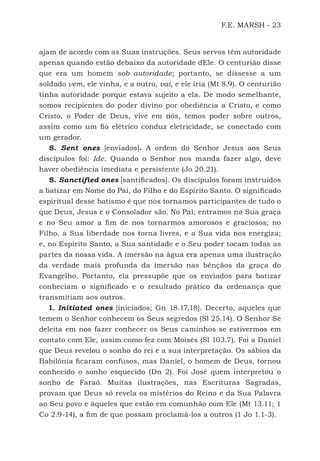 F.E. MARSH - 23
ajam de acordo com as Suas instruções. Seus servos têm autoridade
apenas quando estão debaixo da autoridade dEle. O centurião disse
que era um homem sob autoridade; portanto, se dissesse a um
soldado vem, ele vinha, e a outro, vai, e ele iria (Mt 8.9). O centurião
tinha autoridade porque estava sujeito a ela. De modo semelhante,
somos recipientes do poder divino por obediência a Cristo, e como
Cristo, o Poder de Deus, vive em nós, temos poder sobre outros,
assim como um fio elétrico conduz eletricidade, se conectado com
um gerador.
S. Sent ones [enviados]. A ordem do Senhor Jesus aos Seus
discípulos foi: Ide. Quando o Senhor nos manda fazer algo, deve
haver obediência imediata e persistente (Jo 20.21).
S. Sanctified ones [santificados]. Os discípulos foram instruídos
a batizar em Nome do Pai, do Filho e do Espírito Santo. O significado
espiritual desse batismo é que nos tornamos participantes de tudo o
que Deus, Jesus e o Consolador são. No Pai, entramos na Sua graça
e no Seu amor a fim de nos tornarmos amorosos e graciosos; no
Filho, a Sua liberdade nos torna livres, e a Sua vida nos energiza;
e, no Espírito Santo, a Sua santidade e o Seu poder tocam todas as
partes da nossa vida. A imersão na água era apenas uma ilustração
da verdade mais profunda da imersão nas bênçãos da graça do
Evangelho. Portanto, ela pressupõe que os enviados para batizar
conheciam o significado e o resultado prático da ordenança que
transmitiam aos outros.
I. Initiated ones [iniciados; Gn 18.17,18]. Decerto, aqueles que
temem o Senhor conhecem os Seus segredos (Sl 25.14). O Senhor Se
deleita em nos fazer conhecer os Seus caminhos se estivermos em
contato com Ele, assim como fez com Moisés (Sl 103.7). Foi a Daniel
que Deus revelou o sonho do rei e a sua interpretação. Os sábios da
Babilônia ficaram confusos, mas Daniel, o homem de Deus, tornou
conhecido o sonho esquecido (Dn 2). Foi José quem interpretou o
sonho de Faraó. Muitas ilustrações, nas Escrituras Sagradas,
provam que Deus só revela os mistérios do Reino e da Sua Palavra
ao Seu povo e àqueles que estão em comunhão com Ele (Mt 13.11; 1
Co 2.9-14), a fim de que possam proclamá-los a outros (1 Jo 1.1-3).
500 Estudos Bíblicos - MARSH.indd 23 08/09/2016 10:31:42
 