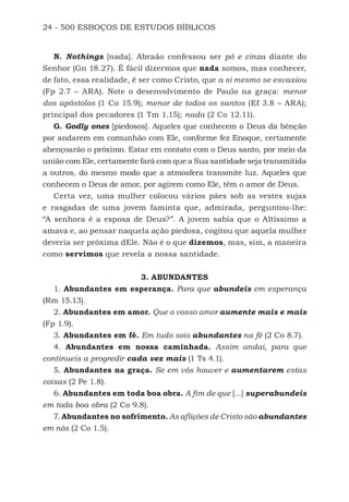24 - 500 ESBOÇOS DE ESTUDOS BÍBLICOS
N. Nothings [nada]. Abraão confessou ser pó e cinza diante do
Senhor (Gn 18.27). É fácil dizermos que nada somos, mas conhecer,
de fato, essa realidade, é ser como Cristo, que a si mesmo se esvaziou
(Fp 2.7 – ARA). Note o desenvolvimento de Paulo na graça: menor
dos apóstolos (1 Co 15.9); menor de todos os santos (Ef 3.8 – ARA);
principal dos pecadores (1 Tm 1.15); nada (2 Co 12.11).
G. Godly ones [piedosos]. Aqueles que conhecem o Deus da bênção
por andarem em comunhão com Ele, conforme fez Enoque, certamente
abençoarão o próximo. Estar em contato com o Deus santo, por meio da
união com Ele, certamente fará com que a Sua santidade seja transmitida
a outros, do mesmo modo que a atmosfera transmite luz. Aqueles que
conhecem o Deus de amor, por agirem como Ele, têm o amor de Deus.
Certa vez, uma mulher colocou vários pães sob as vestes sujas
e rasgadas de uma jovem faminta que, admirada, perguntou-lhe:
“A senhora é a esposa de Deus?”. A jovem sabia que o Altíssimo a
amava e, ao pensar naquela ação piedosa, cogitou que aquela mulher
deveria ser próxima dEle. Não é o que dizemos, mas, sim, a maneira
como servimos que revela a nossa santidade.
3. ABUNDANTES
1. Abundantes em esperança. Para que abundeis em esperança
(Rm 15.13).
2. Abundantes em amor. Que o vosso amor aumente mais e mais
(Fp 1.9).
3. Abundantes em fé. Em tudo sois abundantes na fé (2 Co 8.7).
4. Abundantes em nossa caminhada. Assim andai, para que
continueis a progredir cada vez mais (1 Ts 4.1).
5. Abundantes na graça. Se em vós houver e aumentarem estas
coisas (2 Pe 1.8).
6. Abundantes em toda boa obra. A fim de que [...] superabundeis
em toda boa obra (2 Co 9.8).
7. Abundantes no sofrimento. As aflições de Cristo são abundantes
em nós (2 Co 1.5).
500 Estudos Bíblicos - MARSH.indd 24 08/09/2016 10:31:42
 