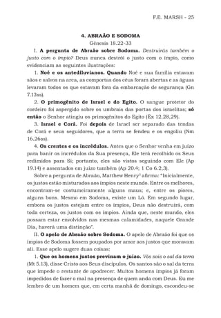 F.E. MARSH - 25
4. ABRAÃO E SODOMA
Gênesis 18.22-33
I. A pergunta de Abraão sobre Sodoma. Destruirás também o
justo com o ímpio? Deus nunca destrói o justo com o ímpio, como
evidenciam as seguintes ilustrações:
1. Noé e os antediluvianos. Quando Noé e sua família estavam
sãos e salvos na arca, as comportas dos céus foram abertas e as águas
levaram todos os que estavam fora da embarcação de segurança (Gn
7.13ss).
2. O primogênito de Israel e do Egito. O sangue protetor do
cordeiro foi aspergido sobre os umbrais das portas dos israelitas; só
então o Senhor atingiu os primogênitos do Egito (Êx 12.28,29).
3. Israel e Corá. Foi depois de Israel ser separado das tendas
de Corá e seus seguidores, que a terra se fendeu e os engoliu (Nm
16.26ss).
4. Os crentes e os incrédulos. Antes que o Senhor venha em juízo
para banir os incrédulos da Sua presença, Ele terá recolhido os Seus
redimidos para Si; portanto, eles são vistos seguindo com Ele (Ap
19.14) e assentados em juízo também (Ap 20.4; 1 Co 6.2,3).
Sobre a pergunta de Abraão, Matthew Henry3
afirma: “Inicialmente,
os justos estão misturados aos ímpios neste mundo. Entre os melhores,
encontram-se costumeiramente alguns maus; e, entre os piores,
alguns bons. Mesmo em Sodoma, existe um Ló. Em segundo lugar,
embora os justos estejam entre os ímpios, Deus não destruirá, com
toda certeza, os justos com os ímpios. Ainda que, neste mundo, eles
possam estar envolvidos nas mesmas calamidades, naquele Grande
Dia, haverá uma distinção”.
II. O apelo de Abraão sobre Sodoma. O apelo de Abraão foi que os
ímpios de Sodoma fossem poupados por amor aos justos que moravam
ali. Esse apelo sugere duas coisas:
1. Que os homens justos previnam o juízo. Vós sois o sal da terra
(Mt 5.13), disse Cristo aos Seus discípulos. Os santos são o sal da terra
que impede o restante de apodrecer. Muitos homens ímpios já foram
impedidos de fazer o mal na presença de quem anda com Deus. Eu me
lembro de um homem que, em certa manhã de domingo, escondeu-se
500 Estudos Bíblicos - MARSH.indd 25 08/09/2016 10:31:42
 