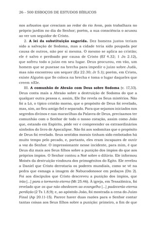 26 - 500 ESBOÇOS DE ESTUDOS BÍBLICOS
nos arbustos que cresciam ao redor do rio Avon, pois trabalhara no
próprio jardim no dia do Senhor; porém, a sua consciência o acusou
ao ver um seguidor de Cristo.
2. A lei da substituição sugerida. Dez homens justos teriam
sido a salvação de Sodoma, mas a cidade teria sido poupada por
causa de outros, não por si mesma. O mesmo se aplica ao cristão;
ele é salvo e perdoado por causa de Cristo (Ef 4.32; 1 Jo 2.12),
que sofreu todo o juízo em seu lugar. Deus procurou, em vão, um
homem que se pusesse na brecha para impedir o juízo sobre Judá,
mas não encontrou um sequer (Ez 22.30; Jr 5.1); porém, em Cristo,
existe Alguém que Se coloca na brecha e toma o lugar daqueles que
creem nEle.
III. A comunhão de Abraão com Deus sobre Sodoma (v. 17,33).
Deus conta mais a Abraão sobre a destruição de Sodoma do que a
qualquer outra pessoa e, assim, Ele lhe revela os Seus mistérios. Não
foi a Ló, o típico cristão morno, que o propósito de Deus foi revelado,
mas, sim, ao Seu amigo fiel e separado. Para que sejamos iniciados nos
segredos divinos e nas maravilhas da Palavra de Deus, precisamos ter
comunhão com o Senhor de todo o nosso coração, assim como João
que, estando em Espírito, pôde ver e compreender os extraordinários
símbolos do livro de Apocalipse. Não foi aos sodomitas que o propósito
de Deus foi revelado. Seus sentidos morais tinham sido embotados há
muito tempo pelo pecado, e, portanto, eles eram incapazes de ouvir
a voz do Senhor. O impressionante nesse incidente, para mim, é que
Deus diz mais aos Seus filhos sobre a punição dos ímpios do que aos
próprios ímpios. O Senhor contou a Noé sobre o dilúvio. Ele informou
Moisés da destruição vindoura dos primogênitos do Egito. Ele revelou
a Daniel que Cristo derrotaria os poderes mundiais, como se vê na
pedra que esmaga a imagem de Nabucodonosor em pedaços (Dn 2).
Foi aos discípulos que Cristo descreveu a punição dos ímpios, que
irão [...] para o tormento eterno (Mt 25.46). À igreja, em Tessalônica, foi
revelado que os que não obedecem ao evangelho [...] padecerão eterna
perdição (2 Ts 1.8,9); e, ao apóstolo João, foi mostrada a cena do Juízo
Final (Ap 20.11-15). Parece haver duas razões para o Senhor contar
tantas coisas aos Seus filhos sobre a punição: primeiro, a fim de que
500 Estudos Bíblicos - MARSH.indd 26 08/09/2016 10:31:42
 