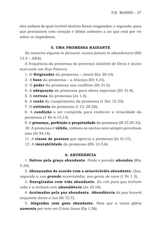 F.E. MARSH - 27
eles saibam de qual terrível destino foram resgatados; e segundo, para
que proclamem com coração e lábios ardentes a ira que está por vir
sobre os impiedosos.
5. UMA PROMESSA RADIANTE
De maneira alguma te deixarei, nunca jamais te abandonarei (Hb
13.5 – ARA).
A frequência da promessa da presença infalível de Deus é muito
marcante em Sua Palavra.
1. O Originador da promessa – Jeová (Gn 28.15).
2. A base da promessa – a Aliança (Dt 4.31).
3. O poder da promessa nos conflitos (Dt 31.6).
4. A adequação da promessa para obras especiais (Dt 31.8).
5. A certeza da promessa (Js 1.5).
6. A razão do cumprimento da promessa (1 Sm 12.22).
7. O estímulo da promessa (1 Cr 28.20).
8. A condição a ser cumprida para conhecer a veracidade da
promessa (1 Rs 6.12,13).
9. A presença, perfeição e perpetuidade da promessa (Sl 37.28-33).
10. A promessa é válida, embora os santos nem sempre percebam
isso (Sl 94.14).
11. A classe de pessoas que aprecia a promessa (Is 41.17).
12. A imutabilidade da promessa (Hb 13.5,6).
6. ABUNDÂNCIA
1. Salvos pela graça abundante. Onde o pecado abundou (Rm
5.20).
2. Abençoados de acordo com a misericórdia abundante. Que,
segundo a sua grande misericórdia, nos gerou de novo (1 Pe 1.3).
3. Energizados com vida abundante. Eu vim para que tenham
vida e a tenham com abundância (Jo 10.10).
4. Acalmados pela paz abundante. Abundância de paz haverá
enquanto durar a lua (Sl 72.7).
5. Alegrados com gozo abundante. Para que a vossa glória
aumente por mim em Cristo Jesus (Fp 1.26).
500 Estudos Bíblicos - MARSH.indd 27 08/09/2016 10:31:42
 