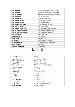 não faz mal it does not matter, never mind
não faz mal no matter, never mind, that’s ok
não há de que you are welcome, don’t mention it
não obstante not withstanding
não passar de to be no more than
não pregar o olho not be able to sleep
não pregar o olho not to sleep a wink
não prestar pra nada to be good for nothing
não que eu saiba not that I know
não querer saber de not want anything to do with
não ter nada com isso not to be one’s affair, job
não ter pés nem cabeça not to make any sense
não tô nem aí I just don’t care
nem mesmo se not even if
nem... nem neither... nor
no entanto nevertheless, however
no olho da rua in the middle of the street
noite passada last night
novinho em folha brand new
Letra O
o manda chuva the boss
o quanto antes as soon as possible
O que aconteceu? What’s happened?
O que há? What’s the matter?
O que você tem? What is the matter with you?
onde quer que wherever
ontem à noite last night
Ora, essa! What a question!
osso difícil de roer a hard nut to crack
ou seja or rather
outra vez again, another time
outro qualquer any other
outro tanto as much again, twice as much
ouvir dizer to hear (something said)
ouvir falar de to hear (tell) of
 