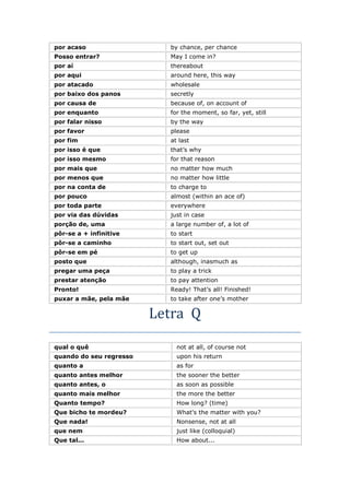 por acaso by chance, per chance
Posso entrar? May I come in?
por aí thereabout
por aqui around here, this way
por atacado wholesale
por baixo dos panos secretly
por causa de because of, on account of
por enquanto for the moment, so far, yet, still
por falar nisso by the way
por favor please
por fim at last
por isso é que that’s why
por isso mesmo for that reason
por mais que no matter how much
por menos que no matter how little
por na conta de to charge to
por pouco almost (within an ace of)
por toda parte everywhere
por via das dúvidas just in case
porção de, uma a large number of, a lot of
pôr-se a + infinitive to start
pôr-se a caminho to start out, set out
pôr-se em pé to get up
posto que although, inasmuch as
pregar uma peça to play a trick
prestar atenção to pay attention
Pronto! Ready! That’s all! Finished!
puxar a mãe, pela mãe to take after one’s mother
Letra Q
qual o quê not at all, of course not
quando do seu regresso upon his return
quanto a as for
quanto antes melhor the sooner the better
quanto antes, o as soon as possible
quanto mais melhor the more the better
Quanto tempo? How long? (time)
Que bicho te mordeu? What's the matter with you?
Que nada! Nonsense, not at all
que nem just like (colloquial)
Que tal... How about...
 