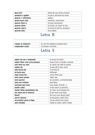 Que tal? What do you think of that?
quebrar o galho to get a job done by favor
queira + infinitive please
quem quer que whoever, whomever
querer bem a to love (someone)
querer dizer to mean, to mean to say
querer mal a to have ill will for someone
quinze dias two weeks
Letra R
raspar à máquina to use the clippers (cutting hair)
responder certo to answer correctly
Letra S
saber de cór e salteado to know by heart
saber lidar com uma pessoa know how to handle a person
sair bem ou mal to come out well or poorly
saltar de to get off (a taxi, bus)
são horas de it is time to
se bem que although
seja como for come what way
sem mais tardar right now
sem querer by accident, unintentionally
sem um vintém penniless
semana que vem next week (month...)
sentir calor to be warm (a person)
sentir falta (saudades) de to miss, be homesick for
ser dono de si mesmo to be one’s own boss
Será? Are you sure about that?
servir (para) to be good, useful (for)
só prestar para o fogo not be worth two cents
sob medida made to order, tailor-made
 