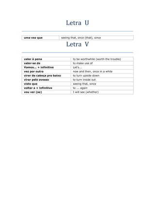 Letra U
uma vez que seeing that, once (that), since
Letra V
valer à pena to be worthwhile (worth the trouble)
valer-se de to make use of
Vamos... + infinitive Let’s...
vez por outra now and then, once in a while
virar de cabeça pra baixo to turn upside down
virar pelo avesso to turn inside out
visto que seeing that, since
voltar a + infinitive to ... again
vou ver (se) I will see (whether)
 