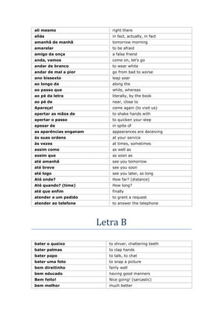 ali mesmo right there
aliás in fact, actually, in fact
amanhã de manhã tomorrow morning
amarelar to be afraid
amigo da onça a false friend
anda, vamos come on, let’s go
andar de branco to wear white
andar de mal a pior go from bad to worse
ano bissexto leap year
ao longo da along the
ao passo que while, whereas
ao pé da letra literally, by the book
ao pé de near, close to
Apareça! come again (to visit us)
apertar as mãos de to shake hands with
apertar o passo to quicken your step
apesar de in spite of
as aparências enganam appearances are deceiving
às suas ordens at your service
às vezes at times, sometimes
assim como as well as
assim que as soon as
até amanhã see you tomorrow
até breve see you soon
até logo see you later, so long
Até onde? How far? (distance)
Até quando? (time) How long?
até que enfim finally
atender a um pedido to grant a request
atender ao telefone to answer the telephone
Letra B
bater o queixo to shiver, chattering teeth
bater palmas to clap hands
bater papo to talk, to chat
bater uma foto to snap a picture
bem direitinho fairly well
bem educado having good manners
Bem feito! Nice going! (sarcastic)
bem melhor much better
 