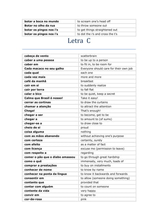 botar a boca no mundo to scream one’s head off
Botar no olho da rua to throw someone out
botar os pingos nos i’s to get things straightened out
botar os pingos nos i’s to dot the i’s and cross the t’s
Letra C
cabeça de vento scatterbrain
caber a uma pessoa to be up to a person
caber em to fit in, to be room for
Cada macaco no seu galho Everyone should care for their own job
cada qual each one
cada vez mais more and more
café da manhã breakfast
cair em si to suddenly realize
cair por terra to fall flat
calar o bico to be quiet, keep a secret
Calma que Brasil é nosso! Take it easy!
cerrar as cortinas to draw the curtains
chamar a atenção to attract the attention
Chega! That’s enough!
chegar a ser to become, get to be
chegar a to amount to (of sums)
chegar-se a to draw close to
cheio de si proud
coisa alguma nothing
com as mãos abanando without achieving one’s purpose
com certeza certainly, surely
com efeito as a matter of fact
com licença excuse me (permission to leave)
com respeito a regarding
comer o pão que o diabo amassou to go through great hardship
como o quê immensely, very much, loads of
comprar a prestações to buy on installments
conhecer de nome to know by name
conhecer na ponta da língua to know it backwards and forwards
consentir em to allow (someone doing something)
contanto que provided that
contar com alguém to count on someone
contente da vida very happy
convir em to agree to
cor-de-rosa pink
 